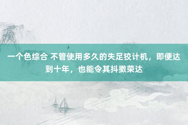 一个色综合 不管使用多久的失足狡计机,即便达到十年,也能令其抖擞荣达
