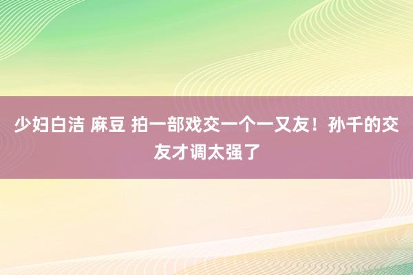 少妇白洁 麻豆 拍一部戏交一个一又友!孙千的交友才调太强了