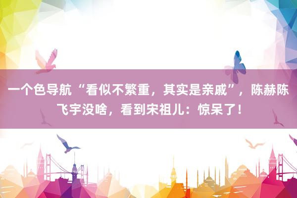 一个色导航 “看似不繁重，其实是亲戚”，陈赫陈飞宇没啥，看到宋祖儿：惊呆了！