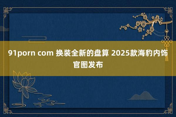 91porn com 换装全新的盘算 2025款海豹内饰官图发布