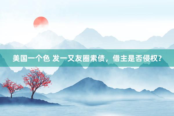 美国一个色 发一又友圈索债，借主是否侵权？