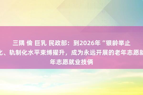 三隅 倫 巨乳 民政部：到2026年“银龄举止”程序化、轨制化水平束缚擢升，成为永远开展的老年志愿就业技俩