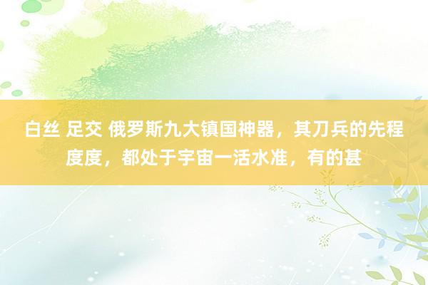 白丝 足交 俄罗斯九大镇国神器,其刀兵的先程度度,都处于宇宙一活水准,有的甚