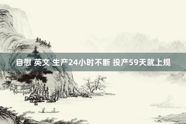 自慰 英文 生产24小时不断 投产59天就上规