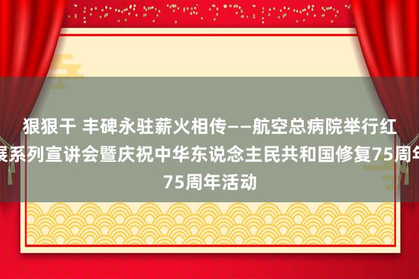 狠狠干 丰碑永驻　薪火相传——航空总病院举行红色施展系列宣讲会暨庆祝中华东说念主民共和国修复75周年活动