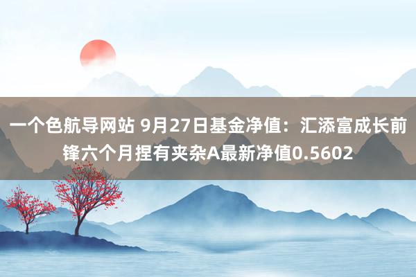 一个色航导网站 9月27日基金净值：汇添富成长前锋六个月捏有夹杂A最新净值0.5602