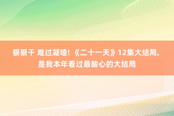 狠狠干 难过凝噎! 《二十一天》12集大结局， 是我本年看过最酸心的大结局