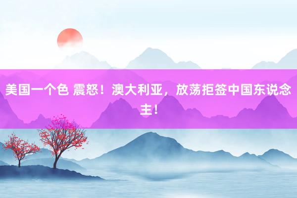 美国一个色 震怒！澳大利亚，放荡拒签中国东说念主！