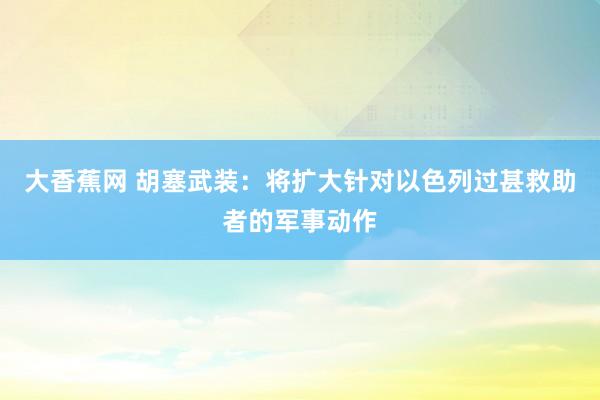 大香蕉网 胡塞武装：将扩大针对以色列过甚救助者的军事动作
