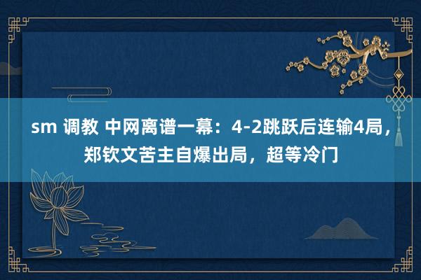 sm 调教 中网离谱一幕：4-2跳跃后连输4局，郑钦文苦主自爆出局，超等冷门