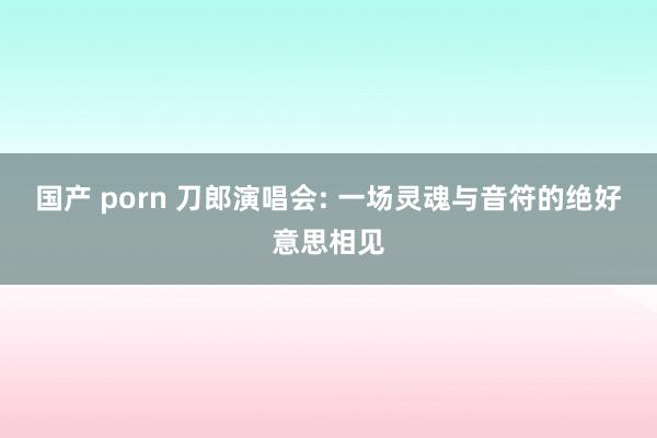 国产 porn 刀郎演唱会: 一场灵魂与音符的绝好意思相见