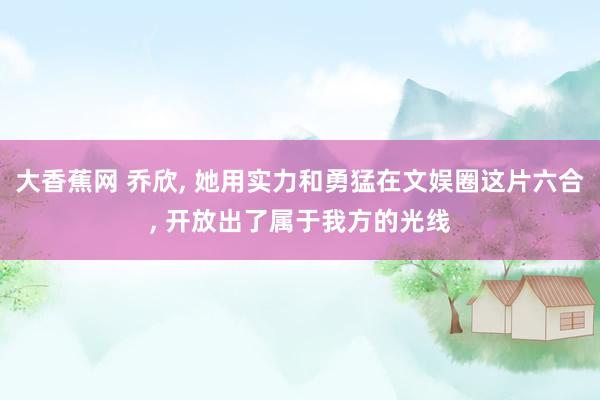 大香蕉网 乔欣， 她用实力和勇猛在文娱圈这片六合， 开放出了属于我方的光线