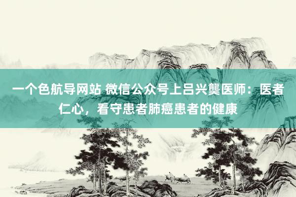 一个色航导网站 微信公众号上吕兴龑医师：医者仁心，看守患者肺癌患者的健康