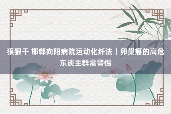 狠狠干 邯郸向阳病院运动化纤法丨卵巢癌的高危东谈主群需警惕