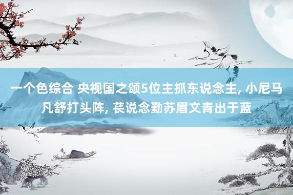 一个色综合 央视国之颂5位主抓东说念主， 小尼马凡舒打头阵， 苌说念勤苏眉文青出于蓝