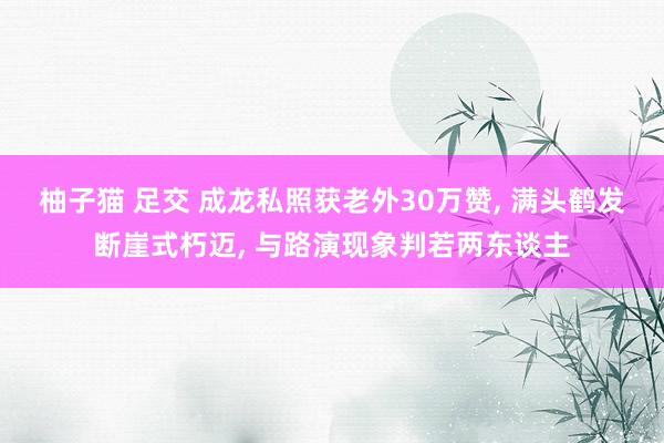 柚子猫 足交 成龙私照获老外30万赞， 满头鹤发断崖式朽迈， 与路演现象判若两东谈主