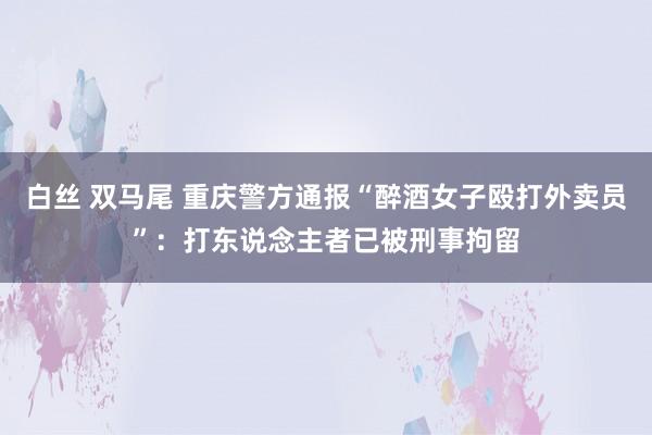 白丝 双马尾 重庆警方通报“醉酒女子殴打外卖员”：打东说念主者已被刑事拘留