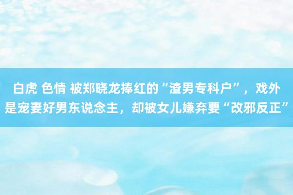 白虎 色情 被郑晓龙捧红的“渣男专科户”，戏外是宠妻好男东说念主，却被女儿嫌弃要“改邪反正”