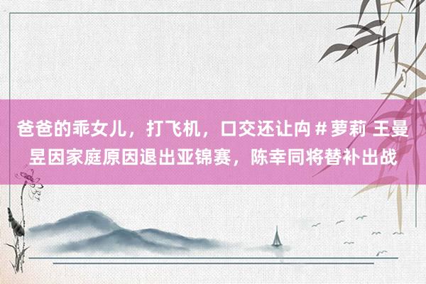 爸爸的乖女儿，打飞机，口交还让禸＃萝莉 王曼昱因家庭原因退出亚锦赛，陈幸同将替补出战