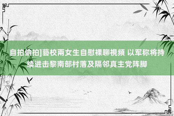 自拍偷拍]藝校兩女生自慰裸聊視頻 以军称将持续进击黎南部村落及隔邻真主党阵脚