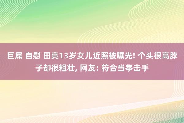 巨屌 自慰 田亮13岁女儿近照被曝光! 个头很高脖子却很粗壮， 网友: 符合当拳击手