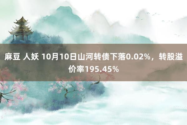 麻豆 人妖 10月10日山河转债下落0.02%，转股溢价率195.45%