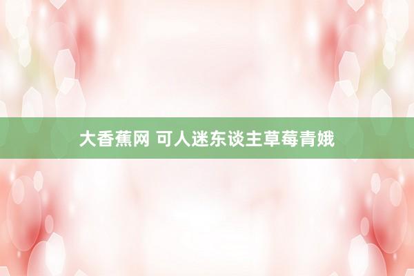 大香蕉网 可人迷东谈主草莓青娥