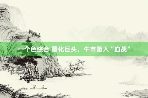 一个色综合 量化巨头，牛市堕入“血战”