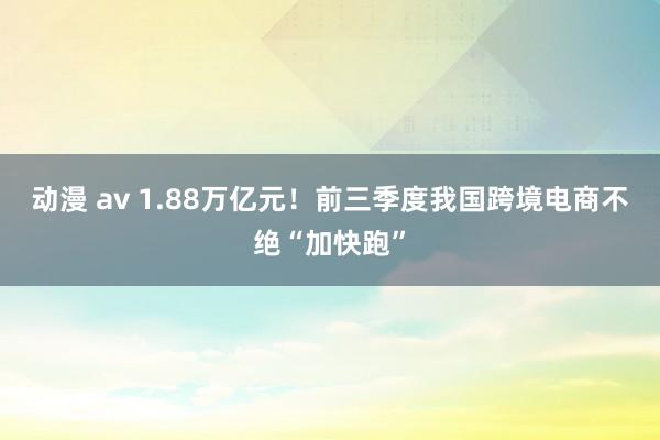 动漫 av 1.88万亿元！前三季度我国跨境电商不绝“加快跑”