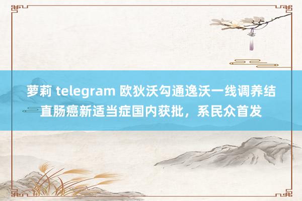 萝莉 telegram 欧狄沃勾通逸沃一线调养结直肠癌新适当症国内获批，系民众首发