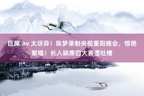 巨屌 av 太讶异！陈梦录制央视重阳晚会，惊艳献唱！长入缺席四大赛遭吐槽