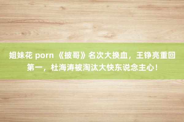 姐妹花 porn 《披哥》名次大换血，王铮亮重回第一，杜海涛被淘汰大快东说念主心！