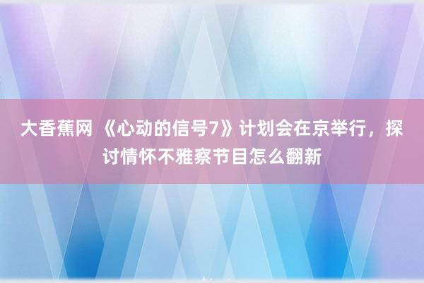 大香蕉网 《心动的信号7》计划会在京举行，探讨情怀不雅察节目怎么翻新