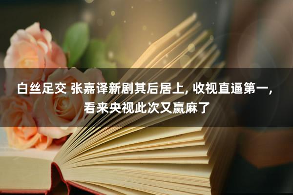 白丝足交 张嘉译新剧其后居上， 收视直逼第一， 看来央视此次又赢麻了