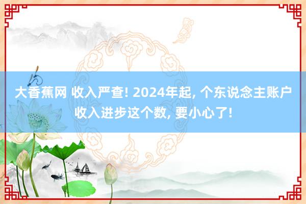 大香蕉网 收入严查! 2024年起， 个东说念主账户收入进步这个数， 要小心了!