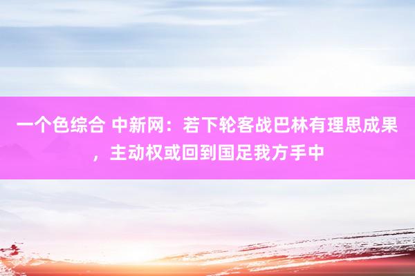 一个色综合 中新网：若下轮客战巴林有理思成果，主动权或回到国足我方手中