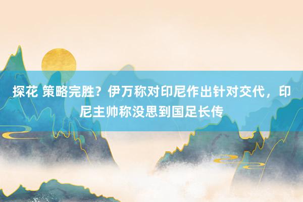 探花 策略完胜？伊万称对印尼作出针对交代，印尼主帅称没思到国足长传