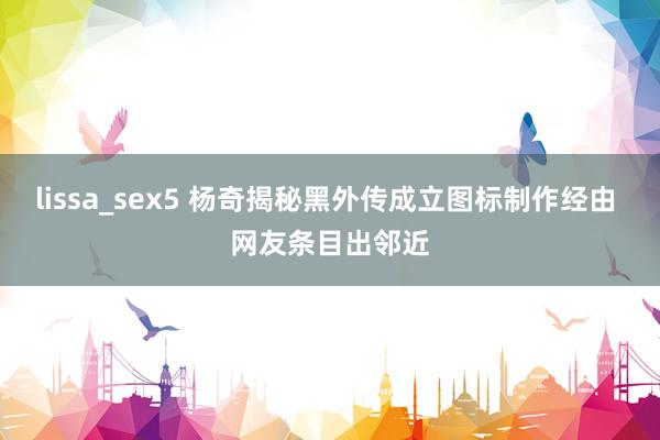 lissa_sex5 杨奇揭秘黑外传成立图标制作经由 网友条目出邻近