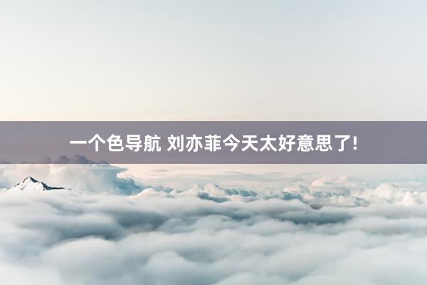 一个色导航 刘亦菲今天太好意思了!