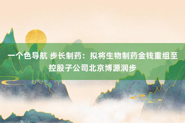 一个色导航 步长制药：拟将生物制药金钱重组至控股子公司北京博源润步