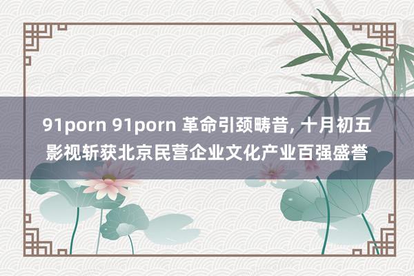 91porn 91porn 革命引颈畴昔， 十月初五影视斩获北京民营企业文化产业百强盛誉