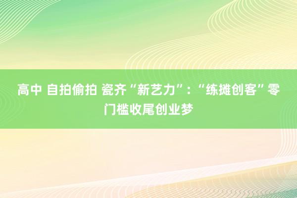 高中 自拍偷拍 瓷齐“新艺力”: “练摊创客”零门槛收尾创业梦