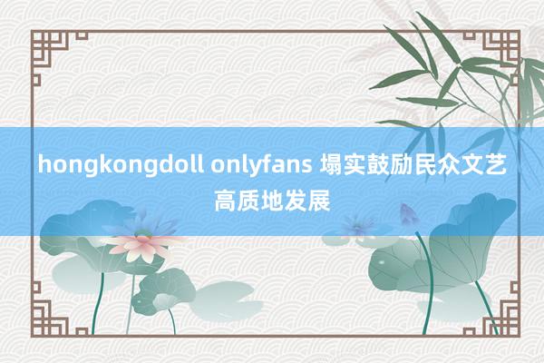 hongkongdoll onlyfans 塌实鼓励民众文艺高质地发展
