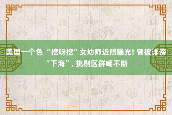 美国一个色 “挖呀挖”女幼师近照曝光! 曾被诽谤“下海”， 挑剔区群嘲不断