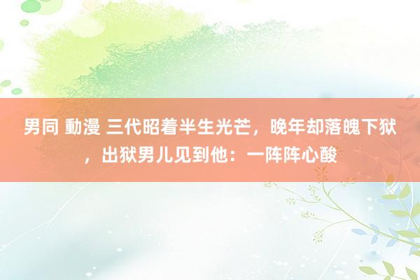 男同 動漫 三代昭着半生光芒，晚年却落魄下狱，出狱男儿见到他：一阵阵心酸