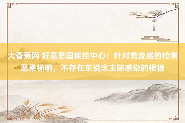 大香蕉网 好意思国疾控中心：针对禽流感的检测恶果标明，不存在东说念主际感染的根据