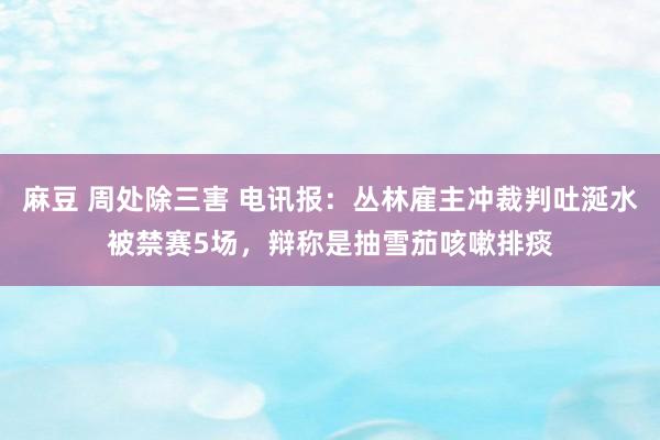 麻豆 周处除三害 电讯报：丛林雇主冲裁判吐涎水被禁赛5场，辩称是抽雪茄咳嗽排痰