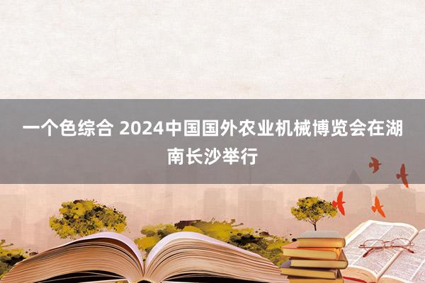 一个色综合 2024中国国外农业机械博览会在湖南长沙举行