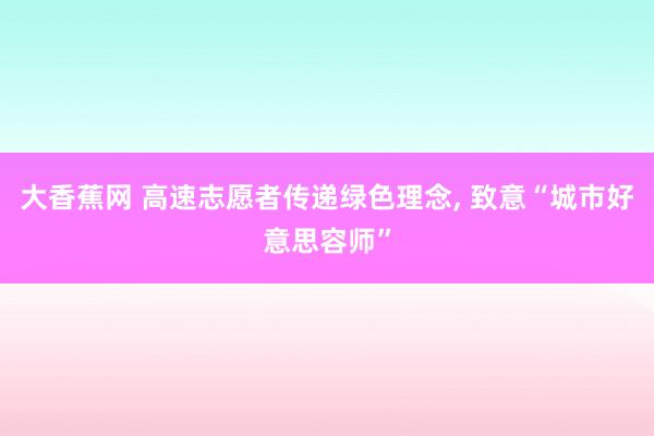 大香蕉网 高速志愿者传递绿色理念， 致意“城市好意思容师”