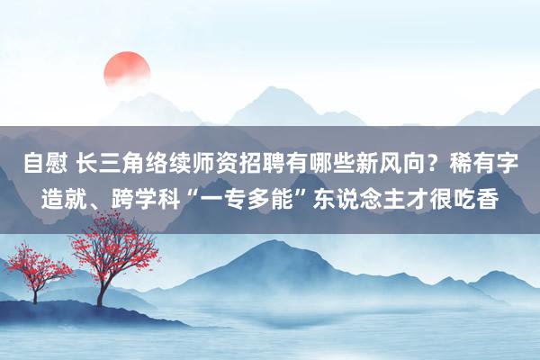 自慰 长三角络续师资招聘有哪些新风向？稀有字造就、跨学科“一专多能”东说念主才很吃香